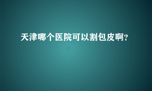 天津哪个医院可以割包皮啊？