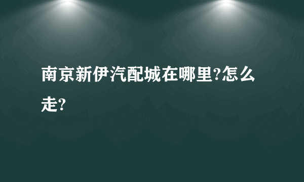 南京新伊汽配城在哪里?怎么走?