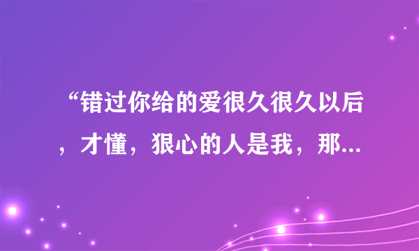 “错过你给的爱很久很久以后，才懂，狠心的人是我，那些回忆都已无法拼凑…”，这首歌名是什么？