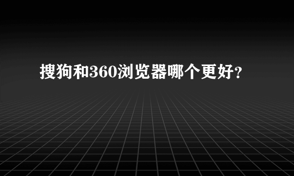 搜狗和360浏览器哪个更好？