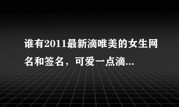 谁有2011最新滴唯美的女生网名和签名，可爱一点滴，不要拽的和爱情的，非主流一点也行，好的加分