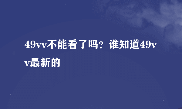 49vv不能看了吗？谁知道49vv最新的