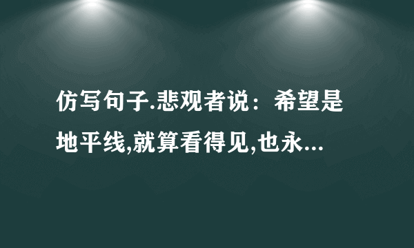 仿写句子.悲观者说：希望是地平线,就算看得见,也永远达不到.乐观者说：…,…,？