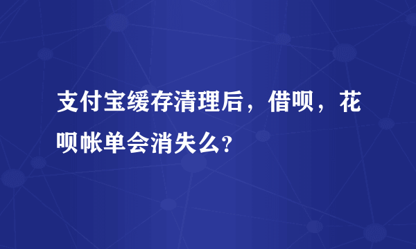 支付宝缓存清理后，借呗，花呗帐单会消失么？