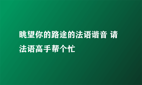 眺望你的路途的法语谐音 请法语高手帮个忙