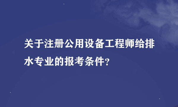 关于注册公用设备工程师给排水专业的报考条件？