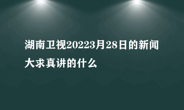 湖南卫视20223月28日的新闻大求真讲的什么