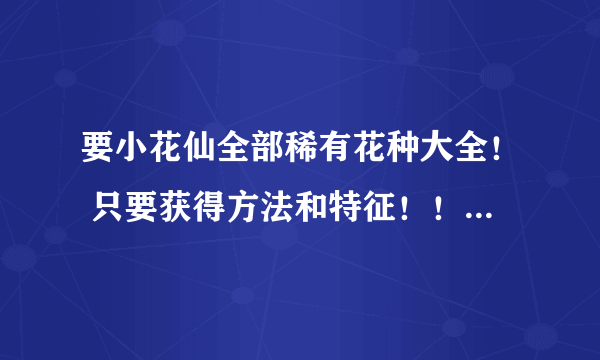 要小花仙全部稀有花种大全！ 只要获得方法和特征！！！！！ 写一个空一行啊！不然看不清！ 不要密密麻麻的