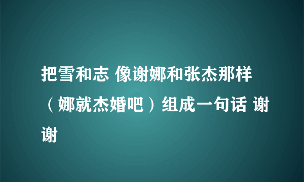 把雪和志 像谢娜和张杰那样（娜就杰婚吧）组成一句话 谢谢