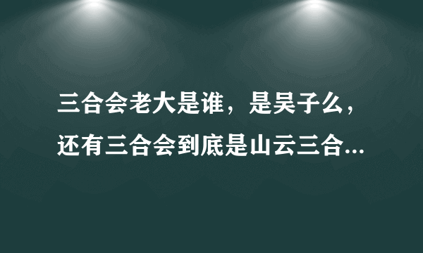 三合会老大是谁，是吴子么，还有三合会到底是山云三合会还是洪门三合会请高手解答。