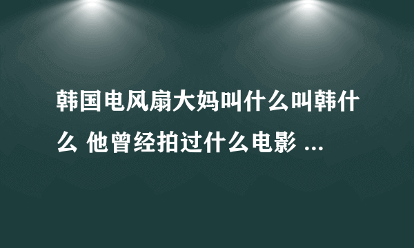 韩国电风扇大妈叫什么叫韩什么 他曾经拍过什么电影 具体演义过什么东西