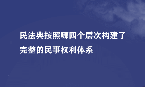 民法典按照哪四个层次构建了完整的民事权利体系