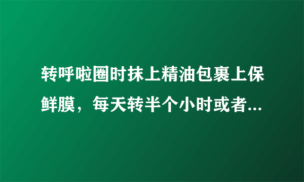 转呼啦圈时抹上精油包裹上保鲜膜，每天转半个小时或者一个小时，减肥效果是不是更好些啊、？