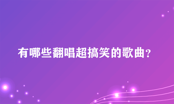 有哪些翻唱超搞笑的歌曲？