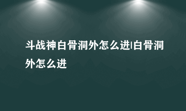 斗战神白骨洞外怎么进|白骨洞外怎么进