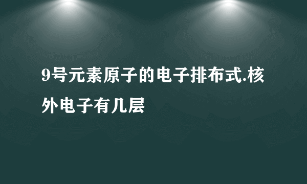 9号元素原子的电子排布式.核外电子有几层