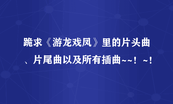 跪求《游龙戏凤》里的片头曲、片尾曲以及所有插曲~~！~！