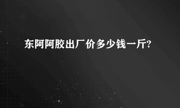 东阿阿胶出厂价多少钱一斤?