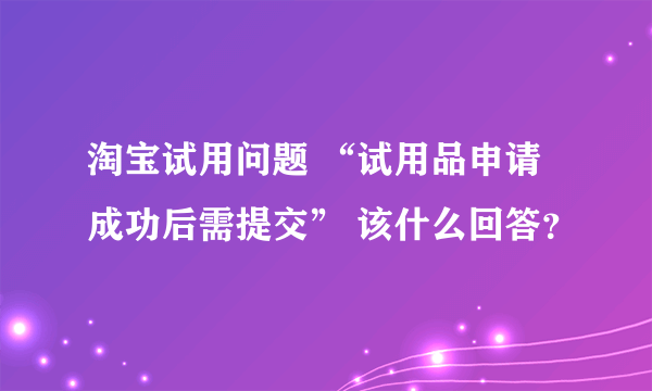 淘宝试用问题 “试用品申请成功后需提交” 该什么回答？