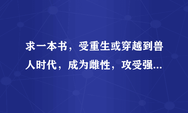 求一本书，受重生或穿越到兽人时代，成为雌性，攻受强强，，宠