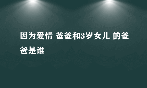 因为爱情 爸爸和3岁女儿 的爸爸是谁