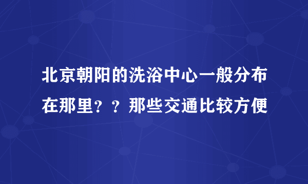 北京朝阳的洗浴中心一般分布在那里？？那些交通比较方便