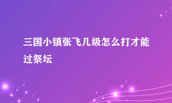 三国小镇张飞几级怎么打才能过祭坛