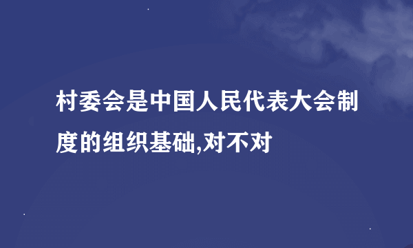 村委会是中国人民代表大会制度的组织基础,对不对