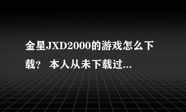 金星JXD2000的游戏怎么下载？ 本人从未下载过MP4的游戏。什么都不懂。具体讲一下。小弟感激不敬