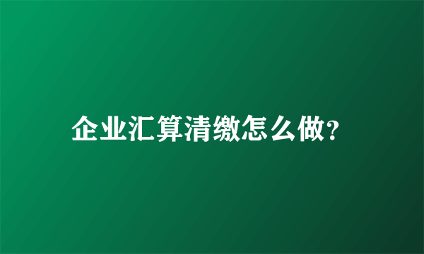 企业汇算清缴怎么做？