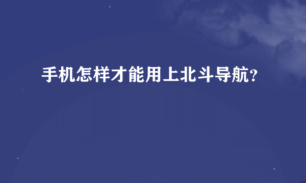 手机怎样才能用上北斗导航？