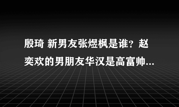 殷琦 新男友张煜枫是谁？赵奕欢的男朋友华汉是高富帅吗。新浪微博有认证吗