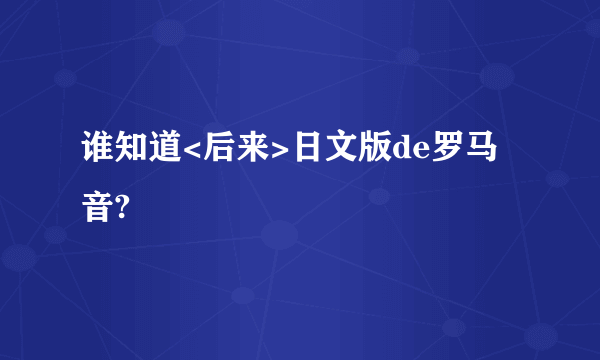 谁知道<后来>日文版de罗马音?