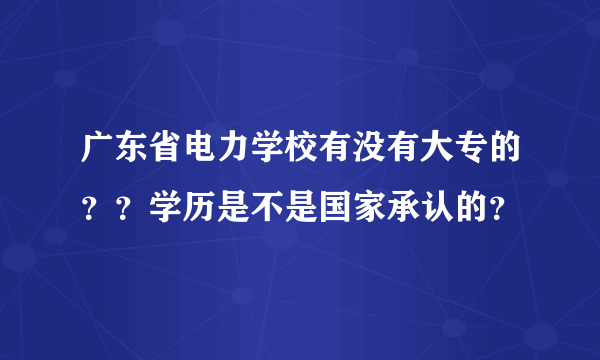 广东省电力学校有没有大专的？？学历是不是国家承认的？