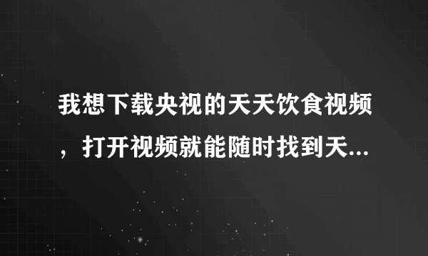 我想下载央视的天天饮食视频，打开视频就能随时找到天天饮食的任一期视频节目，要下个什么软件才行啊！