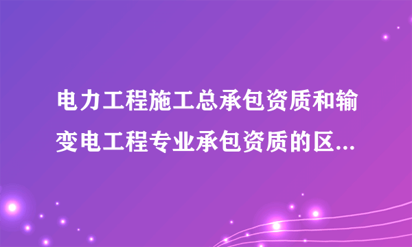 电力工程施工总承包资质和输变电工程专业承包资质的区别是什么？