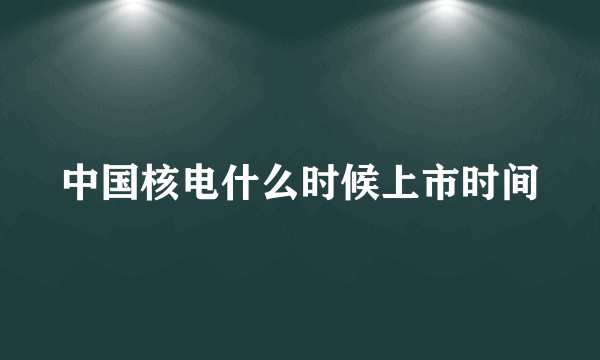 中国核电什么时候上市时间