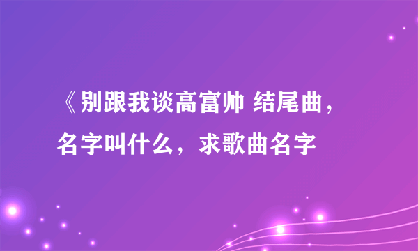 《别跟我谈高富帅 结尾曲，名字叫什么，求歌曲名字