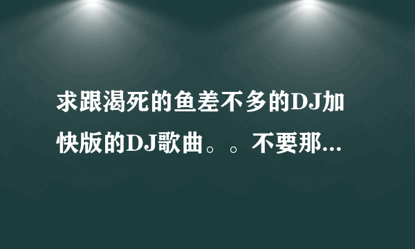 求跟渴死的鱼差不多的DJ加快版的DJ歌曲。。不要那些狗屁网站。要超嗨DJ