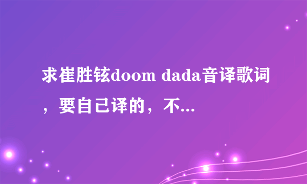 求崔胜铉doom dada音译歌词，要自己译的，不是自己译的也可以，但要准确，确定准确之后采纳