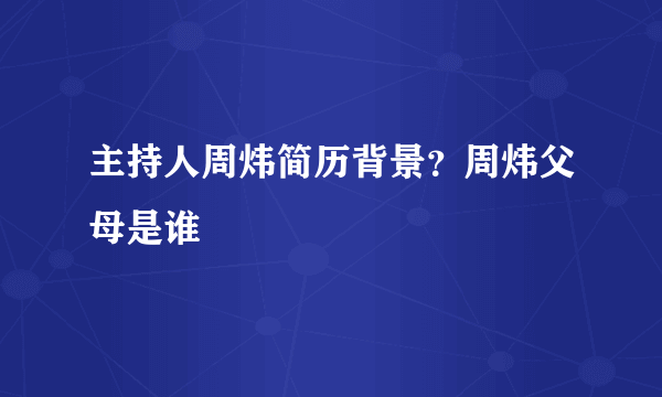 主持人周炜简历背景？周炜父母是谁