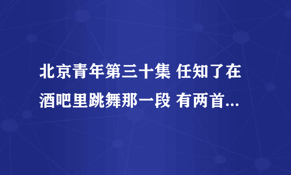 北京青年第三十集 任知了在酒吧里跳舞那一段 有两首歌 放的音乐 叫什么呀 好好听 不知道叫什么 求歌曲名字