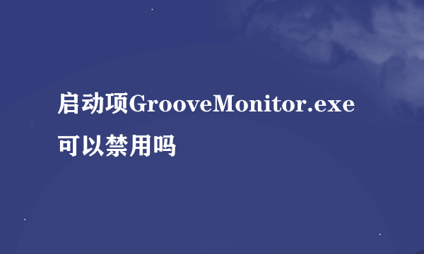 启动项GrooveMonitor.exe可以禁用吗