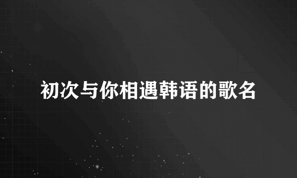 初次与你相遇韩语的歌名