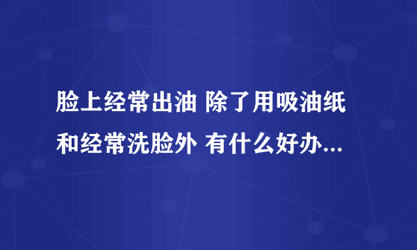 脸上经常出油 除了用吸油纸和经常洗脸外 有什么好办法去油吗