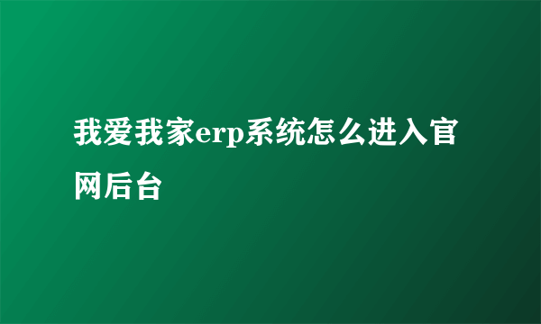 我爱我家erp系统怎么进入官网后台