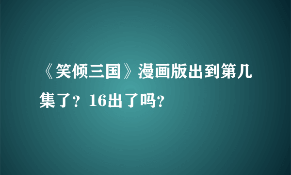 《笑倾三国》漫画版出到第几集了？16出了吗？