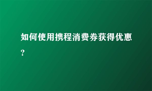 如何使用携程消费券获得优惠？