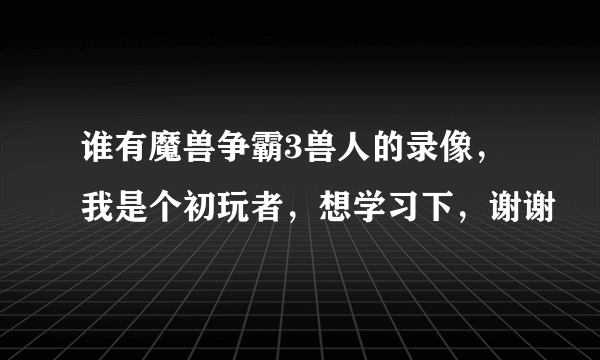 谁有魔兽争霸3兽人的录像，我是个初玩者，想学习下，谢谢