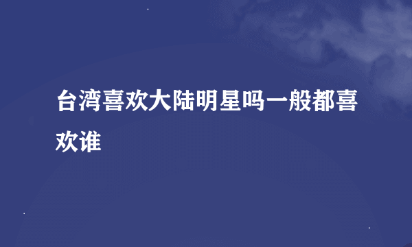 台湾喜欢大陆明星吗一般都喜欢谁